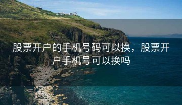 股票开户的手机号码可以换，股票开户手机号可以换吗