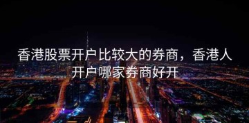 香港股票开户比较大的券商，香港人开户哪家券商好开