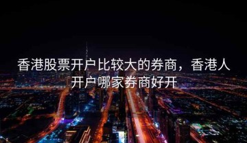 香港股票开户比较大的券商，香港人开户哪家券商好开