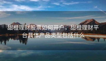 甜橙理财股票如何开户，甜橙理财平台具体产品类型包括什么