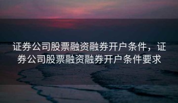 证券公司股票融资融券开户条件，证券公司股票融资融券开户条件要求