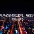 股票开户必须去店里吗，股票开户要去柜台吗