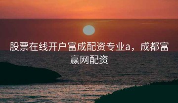 股票在线开户富成配资专业a，成都富赢网配资