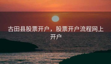 古田县股票开户，股票开户流程网上开户