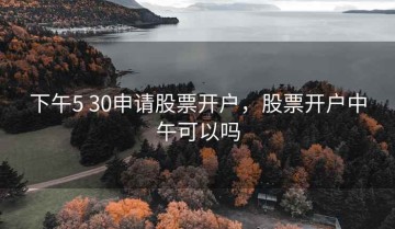 下午5 30申请股票开户，股票开户中午可以吗