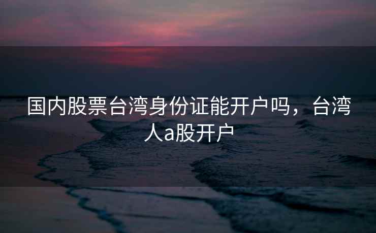 国内股票台湾身份证能开户吗，台湾人a股开户