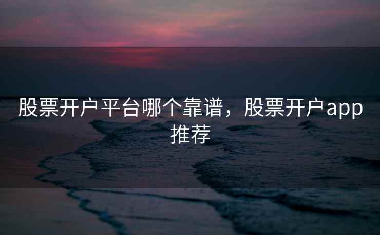 股票开户平台哪个靠谱，股票开户app推荐