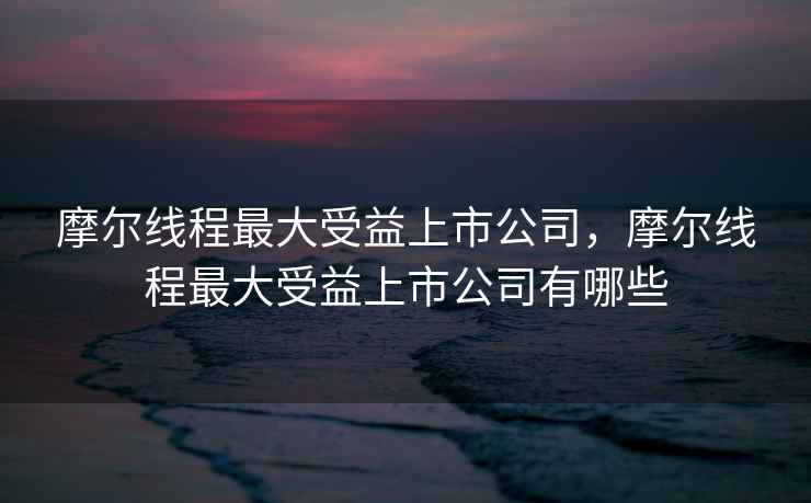 摩尔线程最大受益上市公司，摩尔线程最大受益上市公司有哪些