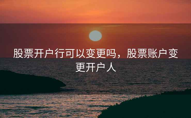 股票开户行可以变更吗，股票账户变更开户人