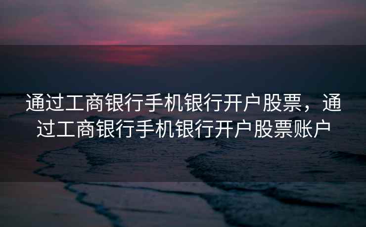 通过工商银行手机银行开户股票，通过工商银行手机银行开户股票账户