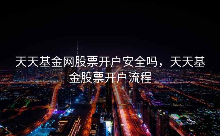 天天基金网股票开户安全吗，天天基金股票开户流程