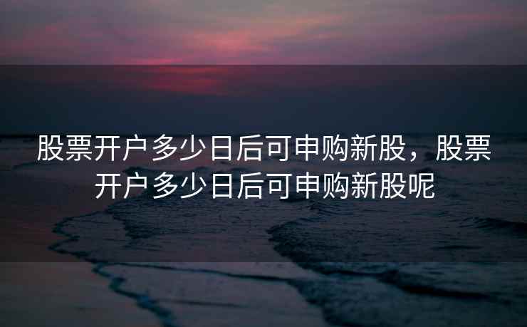 股票开户多少日后可申购新股，股票开户多少日后可申购新股呢