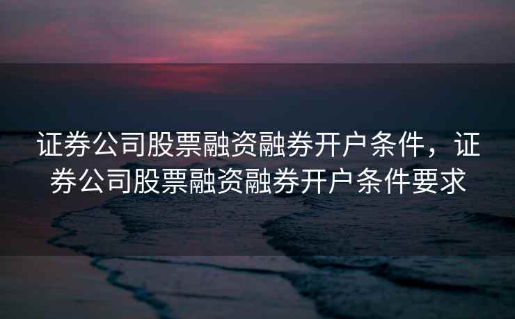 证券公司股票融资融券开户条件，证券公司股票融资融券开户条件要求