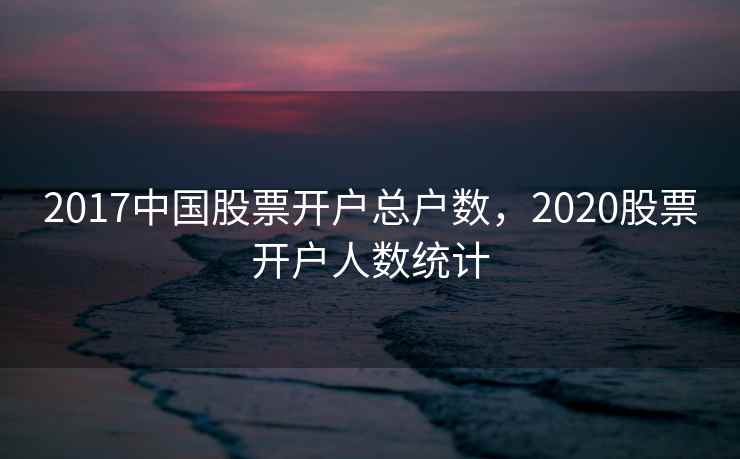 2017中国股票开户总户数,2020股票开户人数统计 2017中国股票开户总户数,2020股票开户人数统计