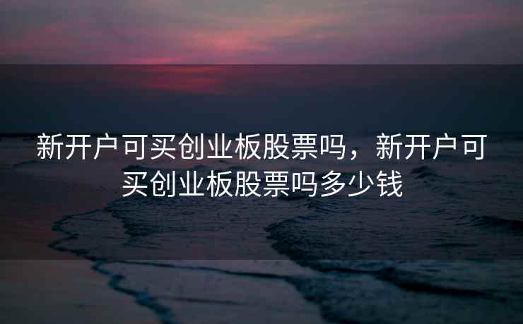 新开户可买创业板股票吗，新开户可买创业板股票吗多少钱