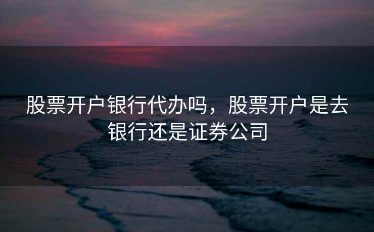 股票开户银行代办吗，股票开户是去银行还是证券公司