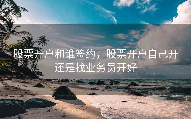 股票开户和谁签约，股票开户自己开还是找业务员开好