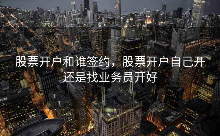 股票开户和谁签约，股票开户自己开还是找业务员开好